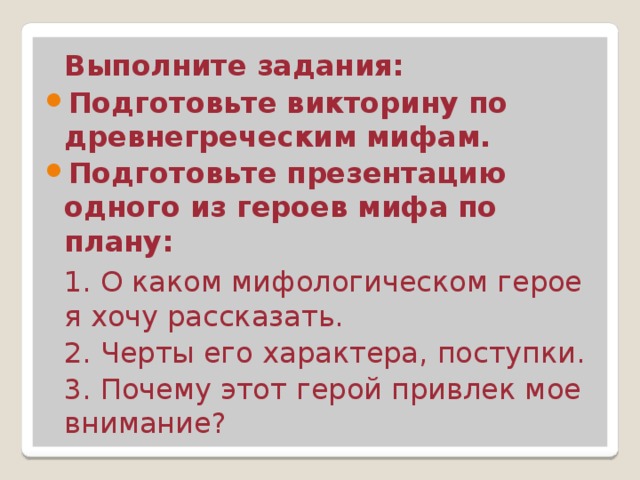  Выполните задания: Подготовьте викторину по древнегреческим мифам. Подготовьте презентацию одного из героев мифа по плану:  1. О каком мифологическом герое я хочу рассказать.  2. Черты его характера, поступки.  3. Почему этот герой привлек мое внимание? 