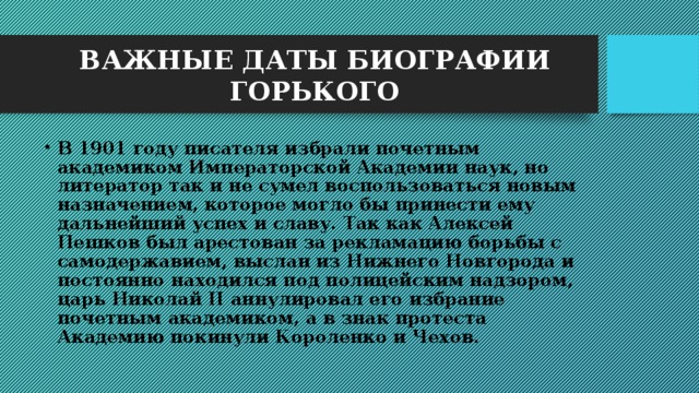 ВАЖНЫЕ ДАТЫ БИОГРАФИИ ГОРЬКОГО В 1901 году писателя избрали почетным академиком Императорской Академии наук, но литератор так и не сумел воспользоваться новым назначением, которое могло бы принести ему дальнейший успех и славу. Так как Алексей Пешков был арестован за рекламацию борьбы с самодержавием, выслан из Нижнего Новгорода и постоянно находился под полицейским надзором, царь Николай II аннулировал его избрание почетным академиком, а в знак протеста Академию покинули Короленко и Чехов. 