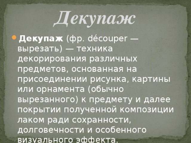 Декупаж Декупаж  (фр. découper — вырезать) — техника декорирования различных предметов, основанная на присоединении рисунка, картины или орнамента (обычно вырезанного) к предмету и далее покрытии полученной композиции лаком ради сохранности, долговечности и особенного визуального эффекта. 