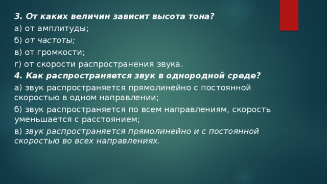 3. От каких величин зависит высота тона? а) от амплитуды; б) от частоты; в) от громкости; г) от скорости распространения звука. 4. Как распространяется звук в однородной среде? а) звук распространяется прямолинейно с постоянной скоростью в одном направлении; б) звук распространяется по всем направлениям, скорость уменьшается с расстоянием; в) звук распространяется прямолинейно и с постоянной скоростью во всех направлениях. 