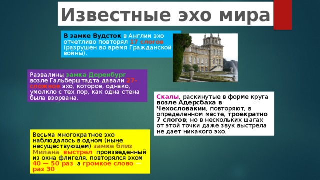 Известные эхо мира В замке Вудсток  в Англии эхо отчетливо повторял 17 слогов (разрушен во время Гражданской войны). Развалины замка Деренбург возле Гальберштадта давали 27-сложное эхо, которое, однако, умолкло с тех пор, как одна стена была взорвана. Скалы , раскинутые в форме круга возле Адерсбаха  в Чехословакии , повторяют, в определенном месте, троекратно 7 слогов ; но в нескольких шагах от этой точки даже звук выстрела не дает никакого эхо. Весьма многократное эхо наблюдалось в одном (ныне несуществующем) замке близ Милана : выстрел , произведенный из окна флигеля, повторялся эхом 40 — 50 раз , а громкое слово — раз 30 . 