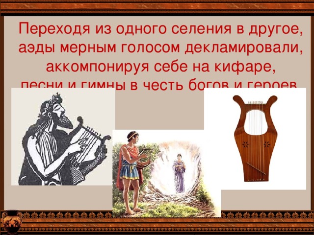 Переходя из одного селения в другое, аэды мерным голосом декламировали, аккомпонируя себе на кифаре, песни и гимны в честь богов и героев. 