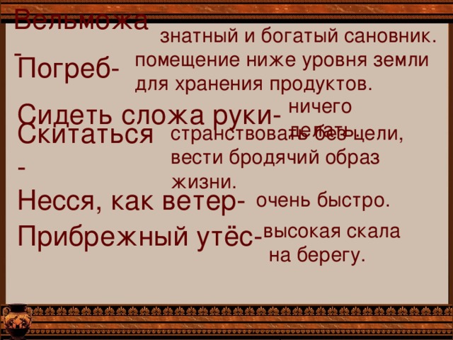 знатный и богатый сановник. Вельможа- Погреб- помещение ниже уровня земли для хранения продуктов. Сидеть сложа руки- ничего делать. Скитаться- странствовать без цели, вести бродячий образ жизни. Несся, как ветер- очень быстро. Прибрежный утёс- высокая скала  на берегу. 