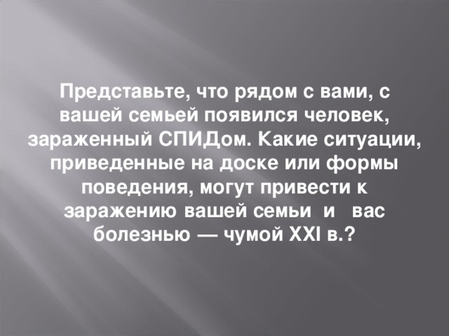 Представьте, что рядом с вами, с вашей семьей появился человек, зараженный СПИДом. Какие ситуации, приведенные на доске или формы поведения, могут привести к заражению вашей семьи и вас болезнью — чумой XXI в.?   