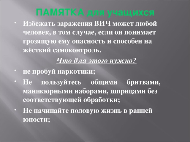 ПАМЯТКА для учащихся   Избежать заражения ВИЧ может любой человек, в том случае, если он понимает грозящую ему опасность и способен на жёсткий самоконтроль. Что для этого нужно? не пробуй наркотики; Не пользуйтесь общими бритвами, маникюрными наборами, шприцами без соответствующей обработки; Не начинайте половую жизнь в ранней юности;  