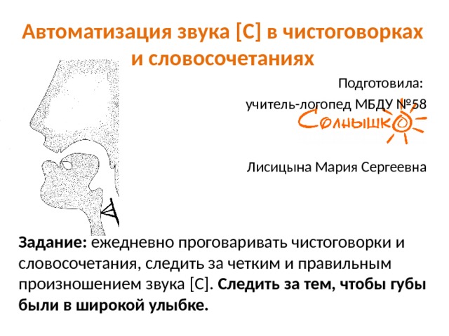 Автоматизация звука [С] в чистоговорках и словосочетаниях Подготовила: учитель-логопед МБДУ №58 Лисицына Мария Сергеевна  Задание: ежедневно проговаривать чистоговорки и словосочетания, следить за четким и правильным произношением звука [С]. Следить за тем, чтобы губы были в широкой улыбке. 