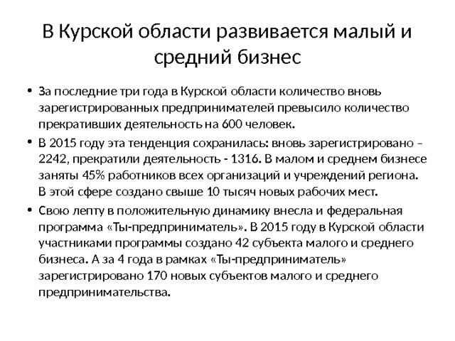 В Курской области развивается малый и средний бизнес За последние три года в Курской области количество вновь зарегистрированных предпринимателей превысило количество прекративших деятельность на 600 человек. В 2015 году эта тенденция сохранилась: вновь зарегистрировано – 2242, прекратили деятельность - 1316. В малом и среднем бизнесе заняты 45% работников всех организаций и учреждений региона. В этой сфере создано свыше 10 тысяч новых рабочих мест. Свою лепту в положительную динамику внесла и федеральная программа «Ты-предприниматель». В 2015 году в Курской области участниками программы создано 42 субъекта малого и среднего бизнеса. А за 4 года в рамках «Ты-предприниматель» зарегистрировано 170 новых субъектов малого и среднего предпринимательства. 