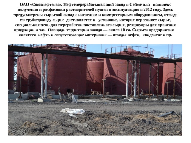 ОАО «Союзнефтегаз». Нефтеперерабатывающий завод в Сейме или комплекс получения и расфасовки растворителей пущен в эксплуатацию в 2012 году. Здесь предусмотрены сырьевой склад с насосным и компрессорным оборудованием, отсюда по трубопроводу сырье доставляется к установке, которая перегоняет сырье, специальная печь для переработки поставленного сырья, резервуары для хранения продукции и т.п. Площадь территории завода ― около 10 га. Сырьем предприятия является нефть и сопутствующие материалы ― отходы нефти, конденсат и пр.   