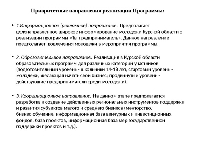Приоритетные направления реализации Программы:     1.Информационное (рекламное) направление.  Предполагает целенаправленное широкое информирование молодежи Курской области о реализации программы «Ты предприниматель». Данное направление предполагает вовлечения молодежи в мероприятия программы.    2. Образовательное направление.  Реализация в Курской области образовательных программ для различных категорий участников (подготовительный уровень - школьники 14-18 лет; стартовый уровень - молодежь, желающая начать свой бизнес; продвинутый уровень - действующие предприниматели среди молодежи). 3. Координационное направление.  На данном этапе предполагается разработка и создание действенных региональных инструментов поддержки и развития субъектов малого и среднего бизнеса (менторство, бизнес-обучение, информационная база венчурных и инвестиционных фондов, база проектов, информационная база мер государственной поддержки проектов и т.д.). 
