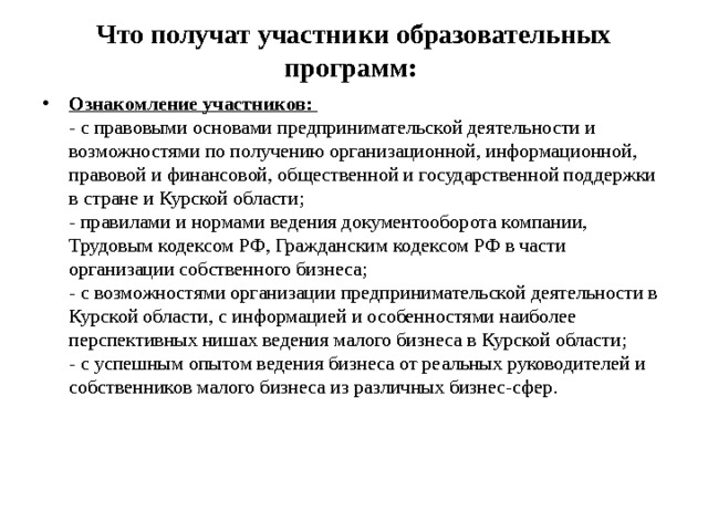 Что получат участники образовательных программ:     Ознакомление участников:    - с правовыми основами предпринимательской деятельности и возможностями по получению организационной, информационной, правовой и финансовой, общественной и государственной поддержки в стране и Курской области;   - правилами и нормами ведения документооборота компании, Трудовым кодексом РФ, Гражданским кодексом РФ в части организации собственного бизнеса;   - с возможностями организации предпринимательской деятельности в Курской области, с информацией и особенностями наиболее перспективных нишах ведения малого бизнеса в Курской области;  - с успешным опытом ведения бизнеса от реальных руководителей и собственников малого бизнеса из различных бизнес-сфер. 