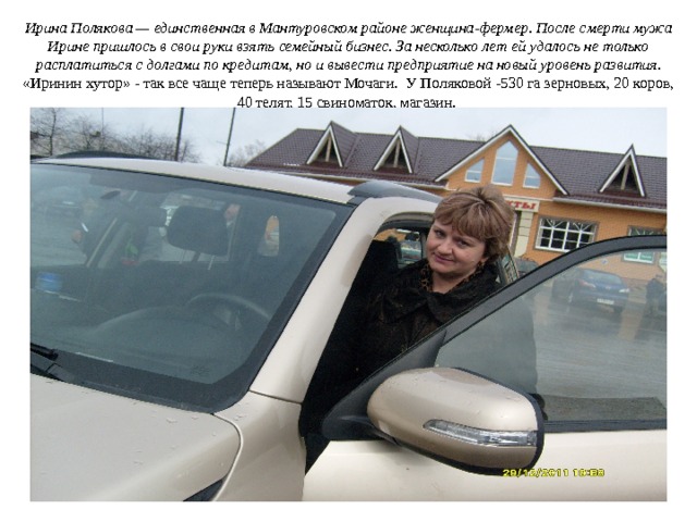 Ирина Полякова — единственная в Мантуровском районе женщина-фермер. После смерти мужа Ирине пришлось в свои руки взять семейный бизнес. За несколько лет ей удалось не только расплатиться с долгами по кредитам, но и вывести предприятие на новый уровень развития. «Иринин хутор» - так все чаще теперь называют Мочаги. У Поляковой -530 га зерновых, 20 коров, 40 телят, 15 свиноматок, магазин. 