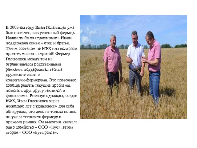 В 2006-ом году И в ан Голенищев уже был известен, как успешный фермер. Начинать было страшновато. Ивана поддержала семья – отец и братья. Таким составом не КФХ или колхозом править можно – страной! Фермер Голенищев между тем не ограничивался родственными рамками, поддерживал тесные дружеские связи с коллегами-фермерами. Это позволяло, сообща решать текущие проблемы, помогать друг другу техникой и финансами. Рискнув однажды, создав КФХ, Иван Голенищев через несколько лет с удивлением для себя обнаружил, что дело не только пошло, но уже и тесновато фермеру в прежних рамках. Он выкупил сначала одно хозяйство – ООО «Луч», затем второе – ООО «Бутырское». 