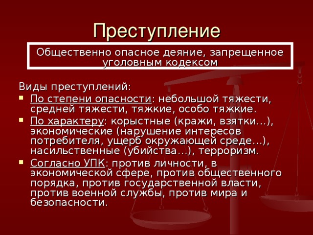 Преступление Общественно опасное деяние, запрещенное уголовным кодексом Виды преступлений: По степени опасности : небольшой тяжести, средней тяжести, тяжкие, особо тяжкие. По характеру : корыстные (кражи, взятки…), экономические (нарушение интересов потребителя, ущерб окружающей среде…), насильственные (убийства…), терроризм. Согласно УПК : против личности, в экономической сфере, против общественного порядка, против государственной власти, против военной службы, против мира и безопасности. 
