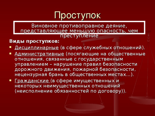 Проступок Виновное противоправное деяние, представляющее меньшую опасность, чем преступление Виды проступков: Дисциплинарные (в сфере служебных отношений). Административные (посягающие на общественные отношения, связанные с государственным управлением – нарушение правил безопасности дорожного движения, пожарной безопасности, нецензурная брань в общественных местах…). Гражданские (в сфере имущественных и некоторых неимущественных отношений (неисполнение обязанностей по договору)). 