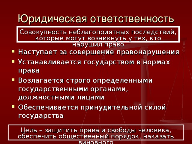 Юридическая ответственность Совокупность неблагоприятных последствий, которые могут возникнуть у тех, кто нарушил право Наступает за совершение правонарушения Устанавливается государством в нормах права Возлагается строго определенными государственными органами, должностными лицами Обеспечивается принудительной силой государства Цель – защитить права и свободы человека, обеспечить общественный порядок, наказать виновного 