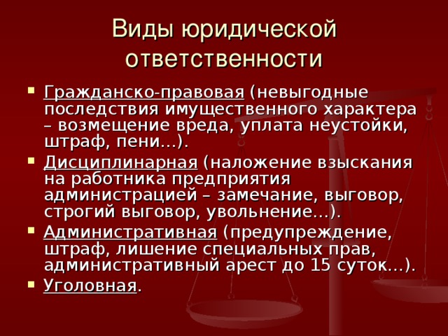 Виды юридической ответственности Гражданско-правовая (невыгодные последствия имущественного характера – возмещение вреда, уплата неустойки, штраф, пени…). Дисциплинарная (наложение взыскания на работника предприятия администрацией – замечание, выговор, строгий выговор, увольнение…). Административная (предупреждение, штраф, лишение специальных прав, административный арест до 15 суток…). Уголовная . 