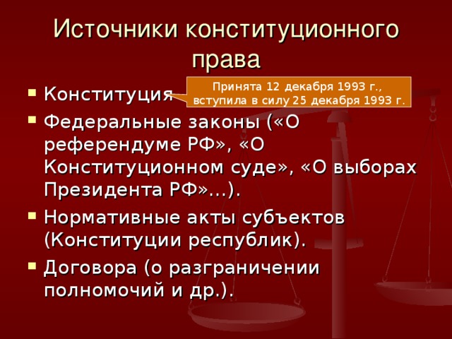 Источники конституционного права Принята 12 декабря 1993 г., вступила в силу 25 декабря 1993 г. Конституция Федеральные законы («О референдуме РФ», «О Конституционном суде», «О выборах Президента РФ»…). Нормативные акты субъектов (Конституции республик). Договора (о разграничении полномочий и др.).  