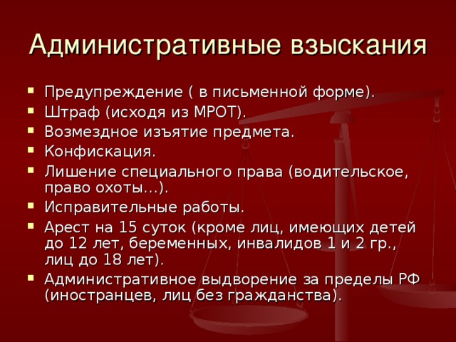 Административные взыскания Предупреждение ( в письменной форме). Штраф (исходя из МРОТ). Возмездное изъятие предмета. Конфискация. Лишение специального права (водительское, право охоты…). Исправительные работы. Арест на 15 суток (кроме лиц, имеющих детей до 12 лет, беременных, инвалидов 1 и 2 гр., лиц до 18 лет). Административное выдворение за пределы РФ (иностранцев, лиц без гражданства). 