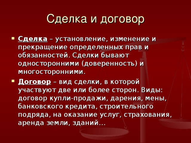 Сделка и договор Сделка – установление, изменение и прекращение определенных прав и обязанностей. Сделки бывают односторонними (доверенность) и многосторонними. Договор – вид сделки, в которой участвуют две или более сторон. Виды: договор купли-продажи, дарения, мены, банковского кредита, строительного подряда, на оказание услуг, страхования, аренда земли, зданий… 