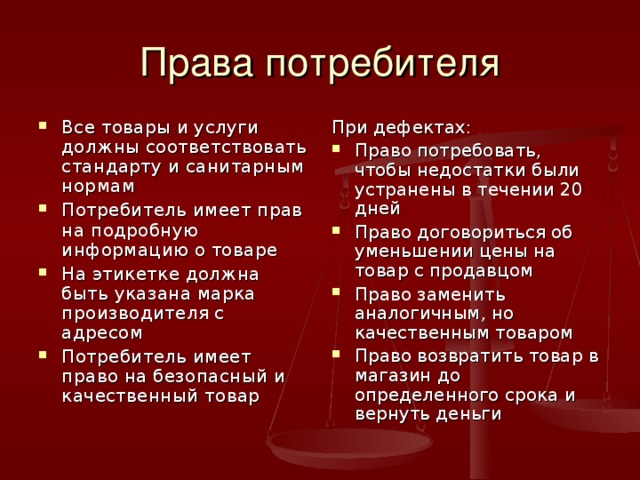 Права потребителя Все товары и услуги должны соответствовать стандарту и санитарным нормам Потребитель имеет прав на подробную информацию о товаре На этикетке должна быть указана марка производителя с адресом Потребитель имеет право на безопасный и качественный товар При дефектах: Право потребовать, чтобы недостатки были устранены в течении 20 дней Право договориться об уменьшении цены на товар с продавцом Право заменить аналогичным, но качественным товаром Право возвратить товар в магазин до определенного срока и вернуть деньги 