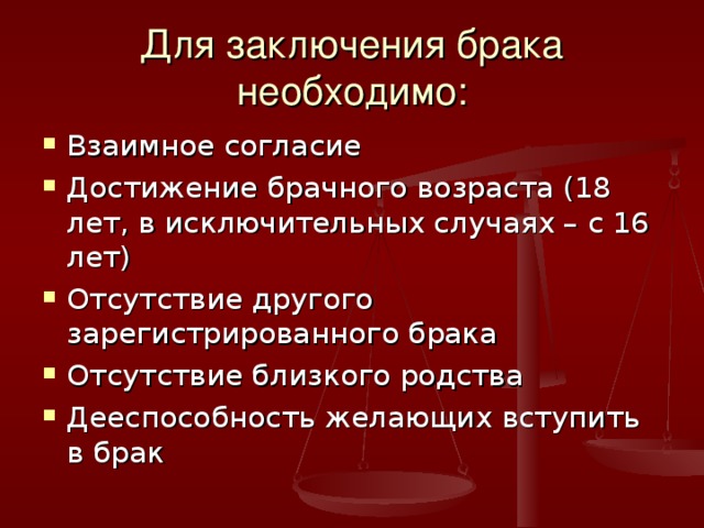 Для заключения брака необходимо: Взаимное согласие Достижение брачного возраста (18 лет, в исключительных случаях – с 16 лет) Отсутствие другого зарегистрированного брака Отсутствие близкого родства Дееспособность желающих вступить в брак 