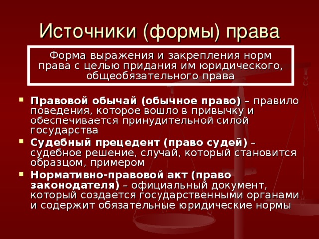 Источники (формы) права Форма выражения и закрепления норм права с целью придания им юридического, общеобязательного права Правовой обычай (обычное право) – правило поведения, которое вошло в привычку и обеспечивается принудительной силой государства Судебный прецедент (право судей) – судебное решение, случай, который становится образцом, примером Нормативно-правовой акт (право законодателя) – официальный документ, который создается государственными органами и содержит обязательные юридические нормы 