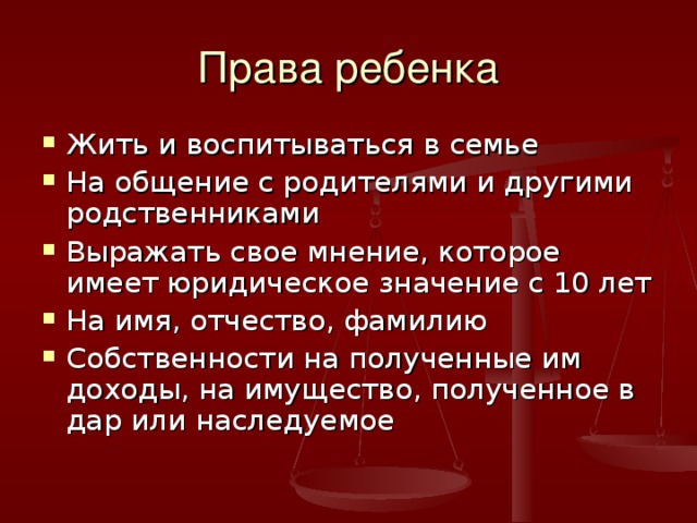 Права ребенка Жить и воспитываться в семье На общение с родителями и другими родственниками Выражать свое мнение, которое имеет юридическое значение с 10 лет На имя, отчество, фамилию Собственности на полученные им доходы, на имущество, полученное в дар или наследуемое 