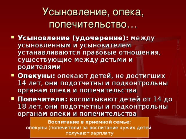 Усыновление, опека, попечительство… Усыновление (удочерение): между усыновленным и усыновителем устанавливаются правовые отношения, существующие между детьми и родителями Опекуны: опекают детей, не достигших 14 лет, они подотчетны и подконтрольны органам опеки и попечительства Попечители: воспитывают детей от 14 до 18 лет, они подотчетны и подконтрольны органам опеки и попечительства Воспитание в приемной семье: опекуны (попечители) за воспитание чужих детей получают зарплату 