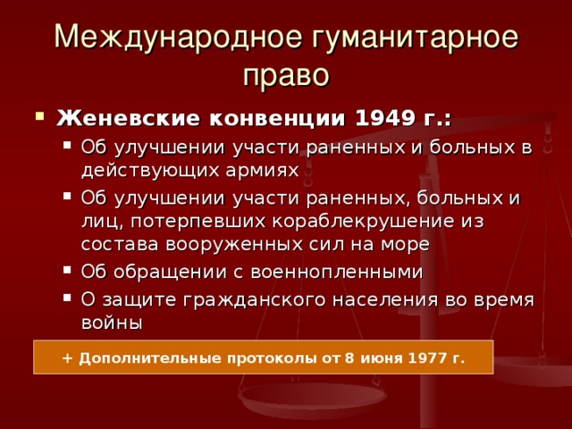 Международное гуманитарное право Женевские конвенции 1949 г.: Об улучшении участи раненных и больных в действующих армиях Об улучшении участи раненных, больных и лиц, потерпевших кораблекрушение из состава вооруженных сил на море Об обращении с военнопленными О защите гражданского населения во время войны Об улучшении участи раненных и больных в действующих армиях Об улучшении участи раненных, больных и лиц, потерпевших кораблекрушение из состава вооруженных сил на море Об обращении с военнопленными О защите гражданского населения во время войны + Дополнительные протоколы от 8 июня 1977 г. 