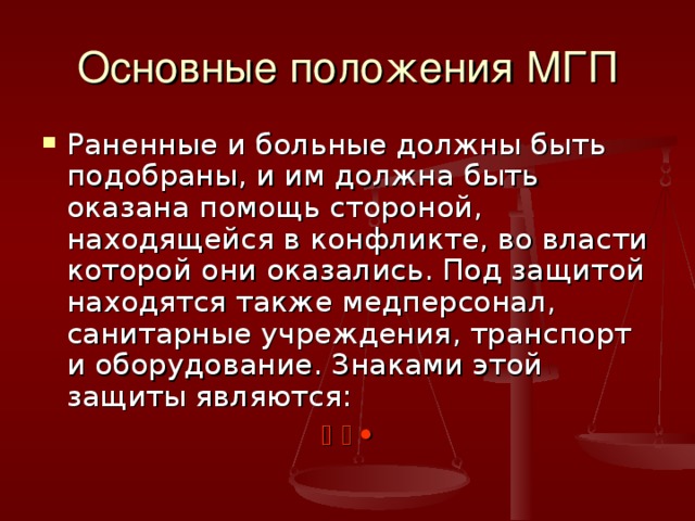 Основные положения МГП Раненные и больные должны быть подобраны, и им должна быть оказана помощь стороной, находящейся в конфликте, во власти которой они оказались. Под защитой находятся также медперсонал, санитарные учреждения, транспорт и оборудование. Знаками этой защиты являются:      