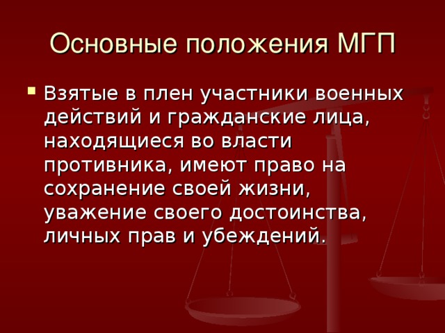 Основные положения МГП Взятые в плен участники военных действий и гражданские лица, находящиеся во власти противника, имеют право на сохранение своей жизни, уважение своего достоинства, личных прав и убеждений. 