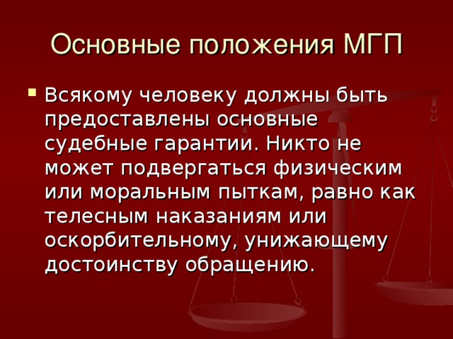 Основные положения МГП Всякому человеку должны быть предоставлены основные судебные гарантии. Никто не может подвергаться физическим или моральным пыткам, равно как телесным наказаниям или оскорбительному, унижающему достоинству обращению. 