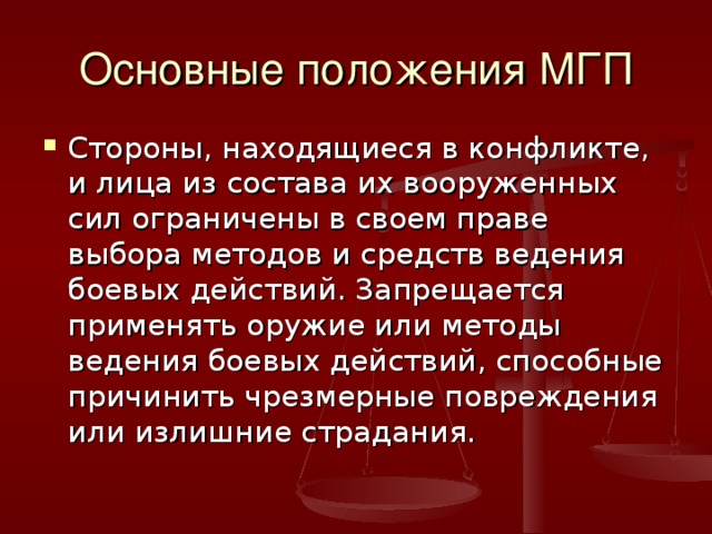 Основные положения МГП Стороны, находящиеся в конфликте, и лица из состава их вооруженных сил ограничены в своем праве выбора методов и средств ведения боевых действий. Запрещается применять оружие или методы ведения боевых действий, способные причинить чрезмерные повреждения или излишние страдания. 