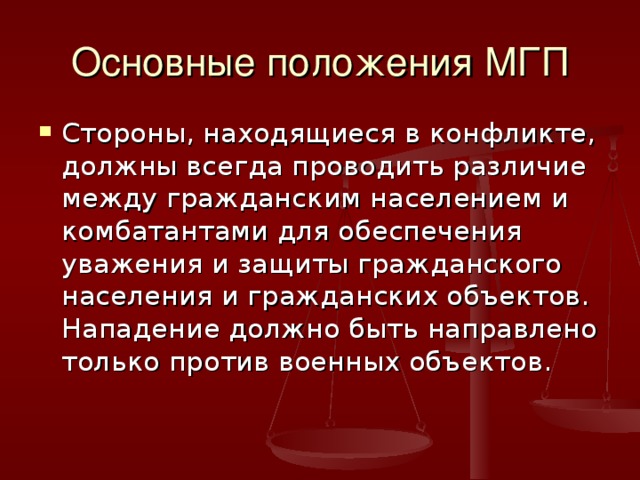 Основные положения МГП Стороны, находящиеся в конфликте, должны всегда проводить различие между гражданским населением и комбатантами для обеспечения уважения и защиты гражданского населения и гражданских объектов. Нападение должно быть направлено только против военных объектов. 
