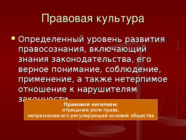 Правовая культура Определенный уровень развития правосознания, включающий знания законодательства, его верное понимание, соблюдение, применение, а также нетерпимое отношение к нарушителям законности. Правовой нигилизм : отрицание роли права, непризнание его регулирующей основой общества 