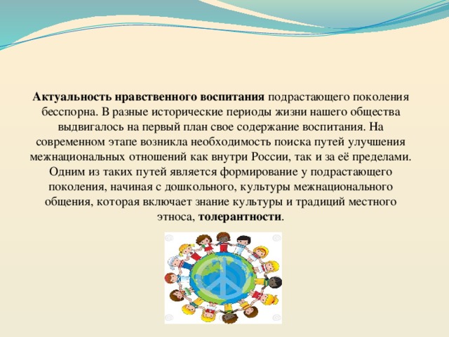    Актуальность нравственного воспитания подрастающего поколения бесспорна. В разные исторические периоды жизни нашего общества выдвигалось на первый план свое содержание воспитания. На современном этапе возникла необходимость поиска путей улучшения межнациональных отношений как внутри России, так и за её пределами. Одним из таких путей является формирование у подрастающего поколения, начиная с дошкольного, культуры межнационального общения, которая включает знание культуры и традиций местного этноса, толерантности . 