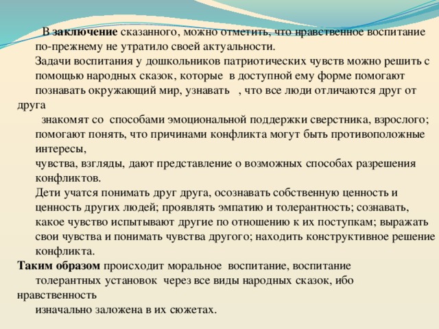                                  В заключение сказанного, можно отметить, что нравственное воспитание по-прежнему не утратило своей актуальности. Задачи воспитания у дошкольников патриотических чувств можно решить с помощью народных сказок, которые в доступной ему форме помогают познавать окружающий мир, узнавать , что все люди отличаются друг от друга  знакомят со способами эмоциональной поддержки сверстника, взрослого; помогают понять, что причинами конфликта могут быть противоположные интересы, чувства, взгляды, дают представление о возможных способах разрешения конфликтов. Дети учатся понимать друг друга, осознавать собственную ценность и ценность других людей; проявлять эмпатию и толерантность; сознавать, какое чувство испытывают другие по отношению к их поступкам; выражать свои чувства и понимать чувства другого; находить конструктивное решение конфликта.   Таким образом происходит моральное воспитание, воспитание толерантных установок через все виды народных сказок, ибо нравственность изначально заложена в их сюжетах. 