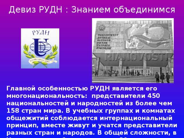 Девиз РУДН : Знанием объединимся Главной особенностью РУДН является его многонациональность: представители 450 национальностей и народностей из более чем 158 стран мира. В учебных группах и комнатах общежитий соблюдается интернациональный принцип, вместе живут и учатся представители разных стран и народов. В общей сложности, в Университете обучается около 30 тысяч студентов и аспирантов.   