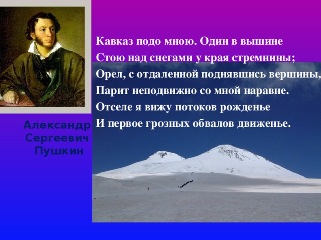             Кавказ подо мною. Один в вышине Стою над снегами у края стремнины; Орел, с отдаленной поднявшись вершины, Парит неподвижно со мной наравне. Отселе я вижу потоков рожденье И первое грозных обвалов движенье.  Александр Сергеевич  Пушкин 