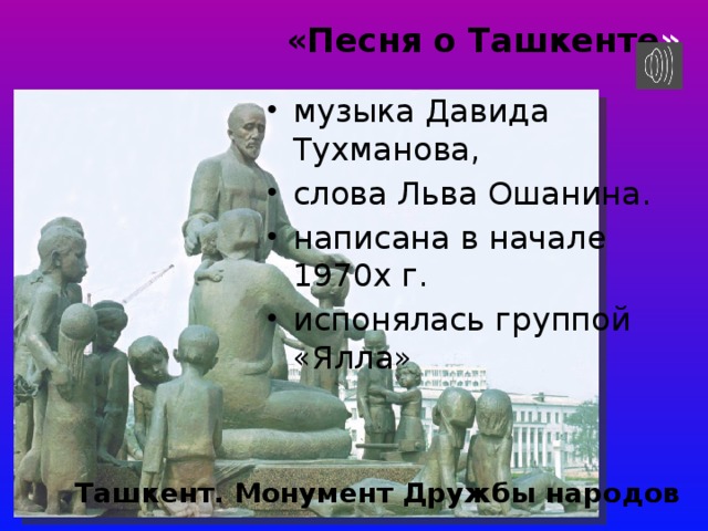 «Песня о Ташкенте »   музыка Давида Тухманова, слова Льва Ошанина. написана в начале 1970х г. испонялась группой «Ялла» Ташкент. Монумент Дружбы народов 