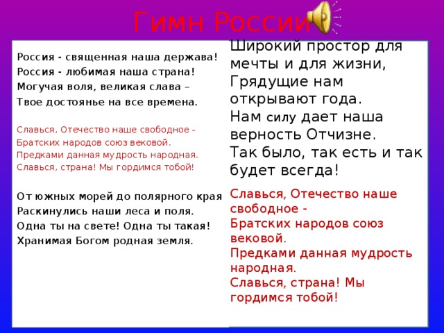 Гимн России Широкий простор для мечты и для жизни, Грядущие нам открывают года. Нам силу дает наша верность Отчизне. Так было, так есть и так будет всегда! Славься, Отечество наше свободное - Братских народов союз вековой. Предками данная мудрость народная. Славься, страна! Мы гордимся тобой! Россия - священная наша держава! Россия - любимая наша страна! Могучая воля, великая слава – Твое достоянье на все времена. Славься, Отечество наше свободное - Братских народов союз вековой. Предками данная мудрость народная. Славься, страна! Мы гордимся тобой! От южных морей до полярного края Раскинулись наши леса и поля. Одна ты на свете! Одна ты такая! Хранимая Богом родная земля. 