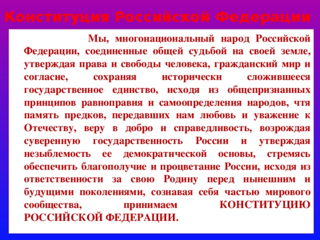 Конституция Рoссийской Фeдерации  Мы, многонациональный народ Российской Федерации, соединенные общей судьбой на своей земле, утверждая права и свободы человека, гражданский мир и согласие, сохраняя исторически сложившееся государственное единство, исходя из общепризнанных принципов равноправия и самоопределения народов, чтя память предков, передавших нам любовь и уважение к Отечеству, веру в добро и справедливость, возрождая суверенную государственность России и утверждая незыблемость ее демократической основы, стремясь обеспечить благополучие и процветание России, исходя из ответственности за свою Родину перед нынешним и будущими поколениями, сознавая себя частью мирового сообщества, принимаем КОНСТИТУЦИЮ РОССИЙСКОЙ ФЕДЕРАЦИИ. 