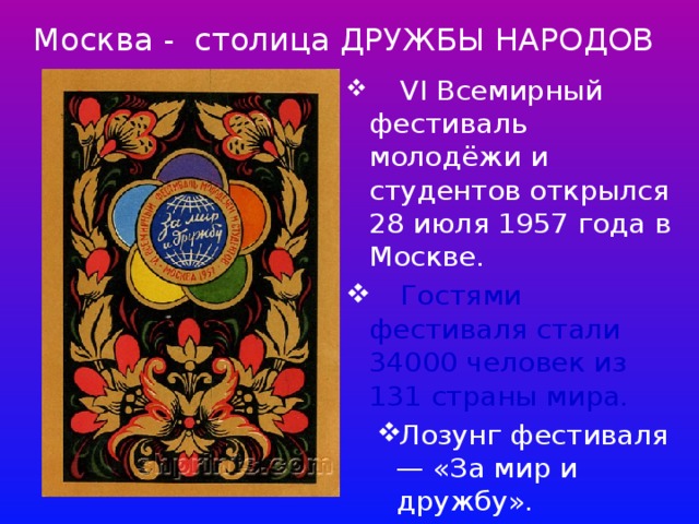  Москва - столица ДРУЖБЫ НАРОДОВ  VI Всемирный фестиваль молодёжи и студентов открылся 28 июля 1957 года в Москве.   Гостями фестиваля стали 34000 человек из 131 страны мира. Лозунг фестиваля — «За мир и дружбу». Лозунг фестиваля — «За мир и дружбу». 