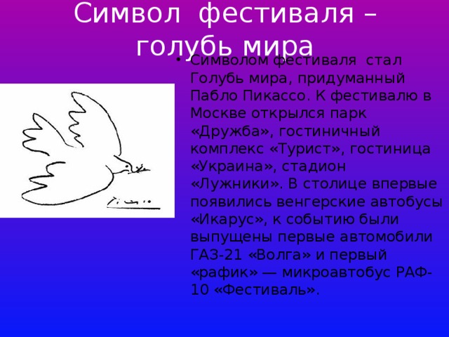Символ фестиваля – голубь мира Символом фестиваля стал Голубь мира, придуманный Пабло Пикассо. К фестивалю в Москве открылся парк «Дружба», гостиничный комплекс «Турист», гостиница «Украина», стадион «Лужники». В столице впервые появились венгерские автобусы «Икарус», к событию были выпущены первые автомобили ГАЗ-21 «Волга» и первый «рафик» — микроавтобус РАФ-10 «Фестиваль». 