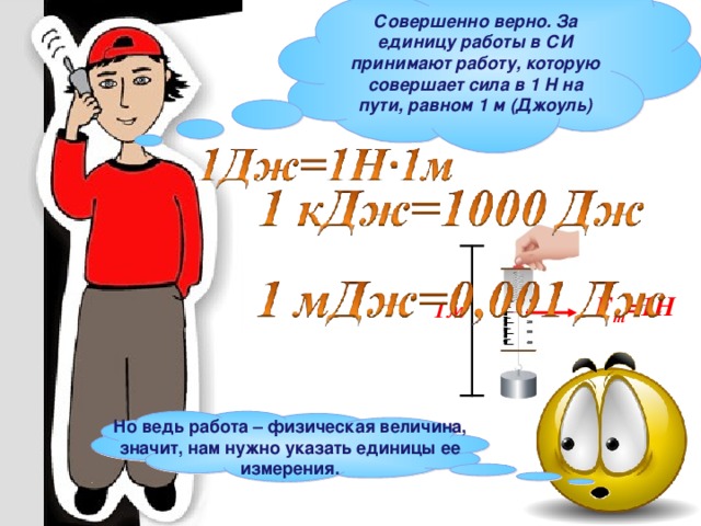 Совершенно верно. За единицу работы в СИ принимают работу, которую совершает сила в 1 Н на пути, равном 1 м (Джоуль) F т =1Н 1м Но ведь работа – физическая величина, значит, нам нужно указать единицы ее измерения. 