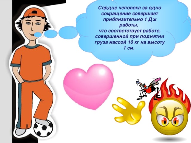 Сердце человека за одно сокращение совершает приблизительно 1 Дж работы,  что соответствует работе, совершенной при поднятии груза массой 10 кг на высоту 1 см.  Например. При перелете с большого пальца руки человека на указательный  комар совершает работу – 0, 000 000 000 000 000 000 000 000 001 Дж.  