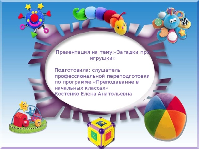 Презентация на тему:«Загадки про игрушки» Подготовила: слушатель профессиональной переподготовки по программе «Преподавание в начальных классах» Костенко Елена Анатольевна 
