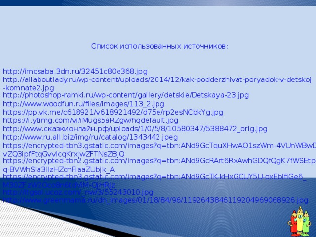 Список использованных источников: http :// imcsaba .3 dn . ru /32451 c 80 e 368. jpg http://allaboutlady.ru/wp-content/uploads/2014/12/kak-podderzhivat-poryadok-v-detskoj-komnate2.jpg http://photoshop-ramki.ru/wp-content/gallery/detskie/Detskaya-23.jpg http://www.woodfun.ru/files/images/113_2.jpg https://pp.vk.me/c618921/v618921492/d75e/rp2esNCbkYg.jpg https://i.ytimg.com/vi/iMugs5aRZgw/hqdefault.jpg http://www.сказкионлайн.рф/uploads/1/0/5/8/10580347/5388472_orig.jpg http://www.ru.all.biz/img/ru/catalog/1343442.jpeg https://encrypted-tbn3.gstatic.com/images?q=tbn:ANd9GcTquXHwAO1szWm-4VUnWBwDvZQ3ipfFtqGvvIcqKrxJwZFTNsZBJQ https://encrypted-tbn2.gstatic.com/images?q=tbn:ANd9GcRArt6RxAwhGDQfQgK7fWSEtpq-BVWhSla3lIzHZcnFiaaZUbjk_A https://encrypted-tbn3.gstatic.com/images?q=tbn:ANd9GcTK-kHxGCUY5U-oxEblfiGe6_M30ZFzW2Oco8n6tdViM-OjHRjz http://itgsol.ucoz.com/_nw/3/55243010.jpg http://www.greenmama.ru/dn_images/01/18/84/96/1192643846119204969068926.jpg 