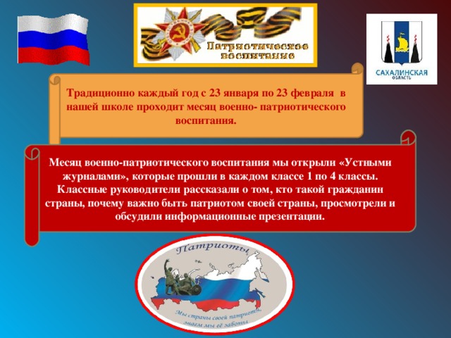 Традиционно каждый год с 23 января по 23 февраля в нашей школе проходит месяц военно- патриотического воспитания. Месяц военно-патриотического воспитания мы открыли «Устными журналами», которые прошли в каждом классе 1 по 4 классы. Классные руководители рассказали о том, кто такой гражданин страны, почему важно быть патриотом своей страны, просмотрели и обсудили информационные презентации. 