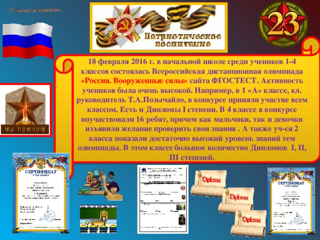 18 февраля 2016 г. в начальной школе среди учеников 1-4 классов состоялась Всероссийская дистанционная олимпиада «Россия. Вооруженные силы» сайта ФГОСТЕСТ. Активность учеников была очень высокой. Например, в 1 «А» классе, кл. руководитель Т.А.Позычайло, в конкурсе приняли участие всем классом. Есть и Дипломы I степени. В 4 классе в конкурсе поучаствовали 16 ребят, причем как мальчики, так и девочки изъявили желание проверить свои знания . А также уч-ся 2 класса показали достаточно высокий уровень знаний тем олимпиады. В этом классе большое количество Дипломов I , II , III степеней. 
